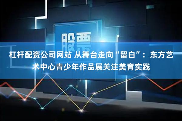 杠杆配资公司网站 从舞台走向“留白”：东方艺术中心青少年作品展关注美育实践