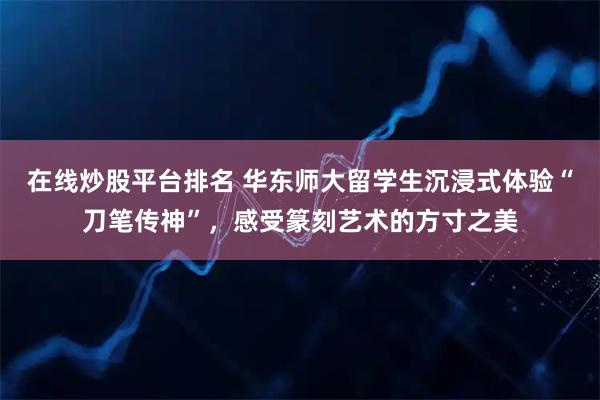 在线炒股平台排名 华东师大留学生沉浸式体验“刀笔传神”，感受篆刻艺术的方寸之美