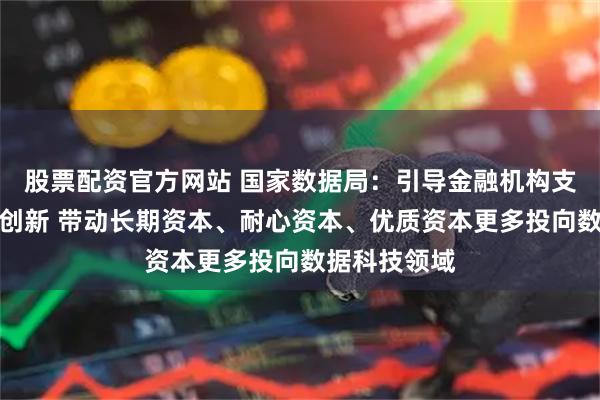股票配资官方网站 国家数据局：引导金融机构支持数据科技创新 带动长期资本、耐心资本、优质资本更多投向数据科技领域