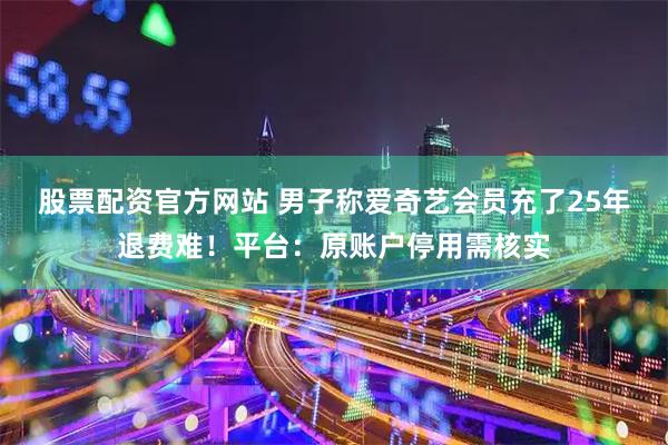 股票配资官方网站 男子称爱奇艺会员充了25年退费难！平台：原账户停用需核实