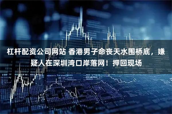 杠杆配资公司网站 香港男子命丧天水围桥底，嫌疑人在深圳湾口岸落网！押回现场