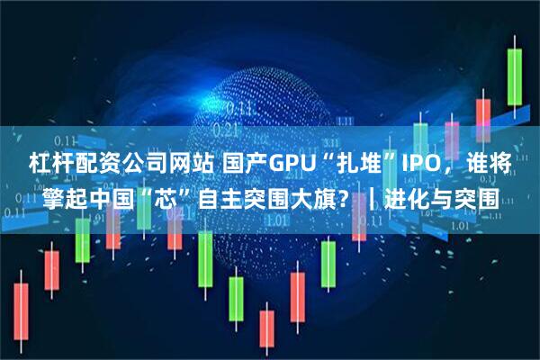 杠杆配资公司网站 国产GPU“扎堆”IPO，谁将擎起中国“芯”自主突围大旗？｜进化与突围