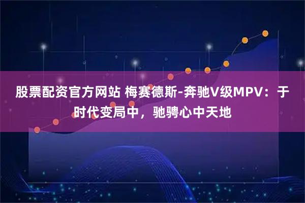 股票配资官方网站 梅赛德斯-奔驰V级MPV：于时代变局中，驰骋心中天地