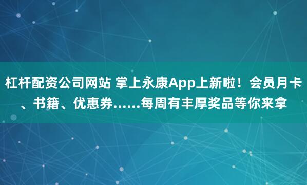 杠杆配资公司网站 掌上永康App上新啦！会员月卡、书籍、优惠券......每周有丰厚奖品等你来拿