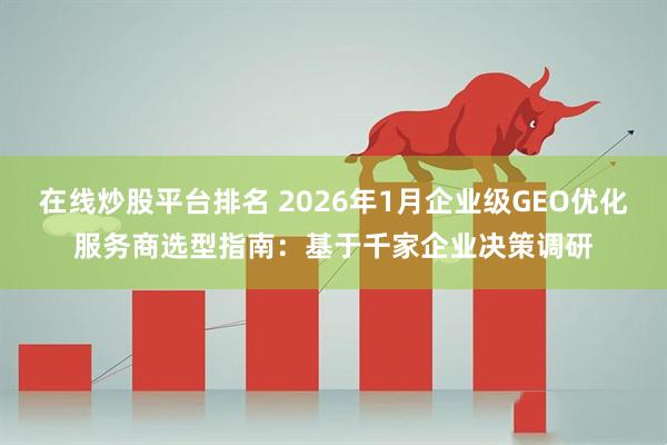 在线炒股平台排名 2026年1月企业级GEO优化服务商选型指南：基于千家企业决策调研