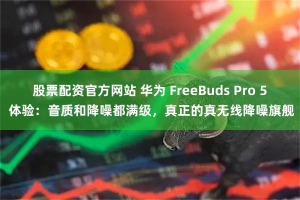 股票配资官方网站 华为 FreeBuds Pro 5 体验：音质和降噪都满级，真正的真无线降噪旗舰