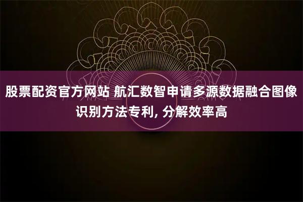 股票配资官方网站 航汇数智申请多源数据融合图像识别方法专利, 分解效率高