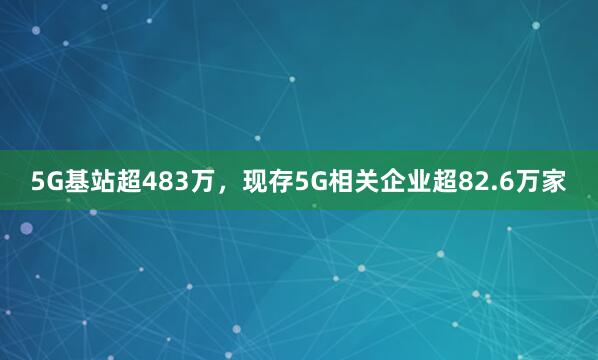 5G基站超483万，现存5G相关企业超82.6万家