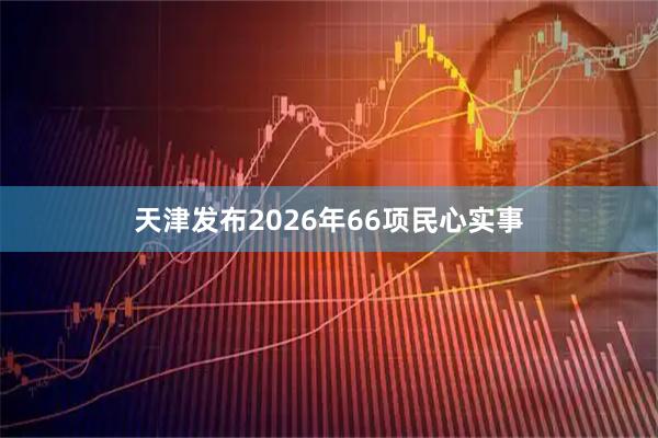 天津发布2026年66项民心实事