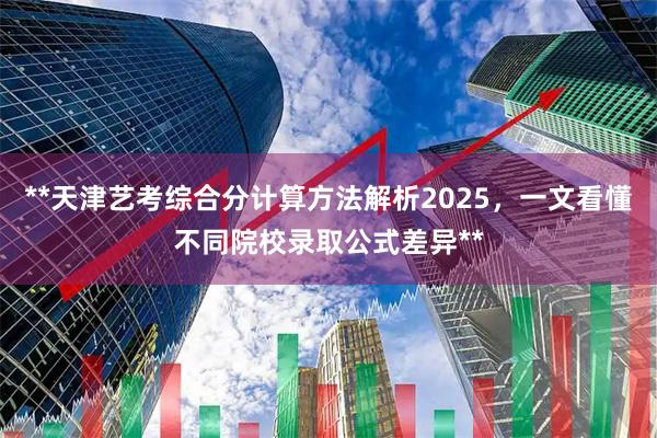 **天津艺考综合分计算方法解析2025，一文看懂不同院校录取公式差异**