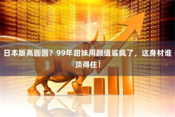 日本版高圆圆?99年甜妹用颜值鲨疯了,这身材谁顶得住!