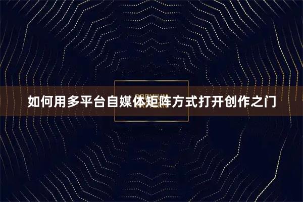 如何用多平台自媒体矩阵方式打开创作之门