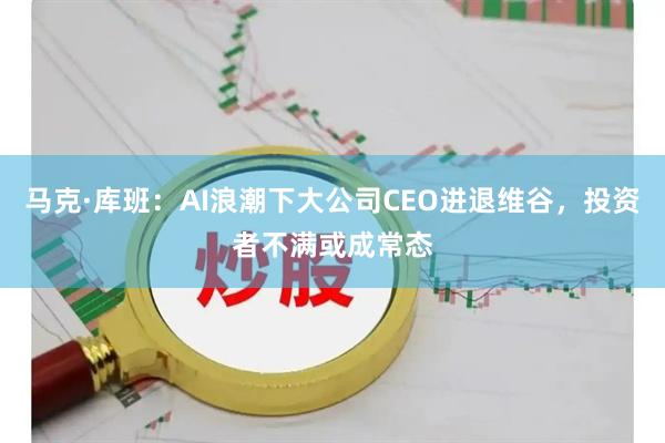马克·库班:AI浪潮下大公司CEO进退维谷,投资者不满或成常态