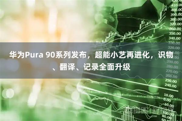 华为Pura 90系列发布，超能小艺再进化，识物、翻译、记录全面升级