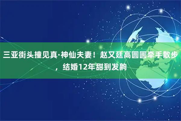 三亚街头撞见真·神仙夫妻！赵又廷高圆圆牵手散步，结婚12年甜到发齁