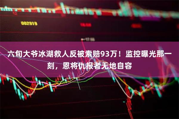 六旬大爷冰湖救人反被索赔93万！监控曝光那一刻，恩将仇报者无地自容
