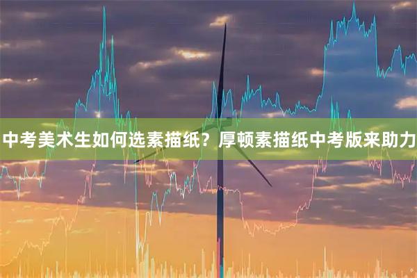 中考美术生如何选素描纸？厚顿素描纸中考版来助力