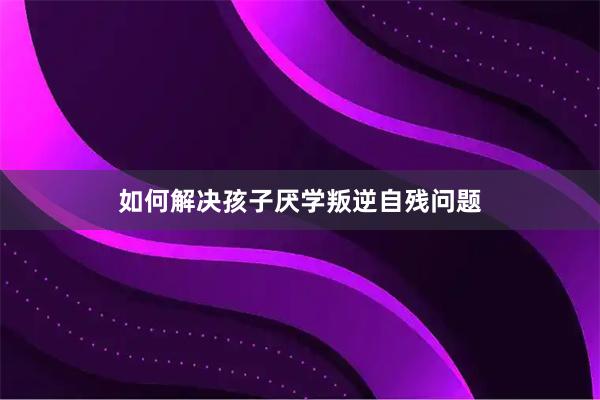 如何解决孩子厌学叛逆自残问题