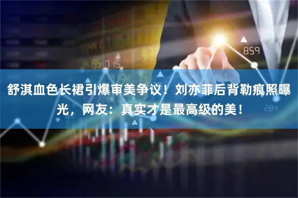 舒淇血色长裙引爆审美争议!刘亦菲后背勒痕照曝光,网友:真实才是最高级的美!