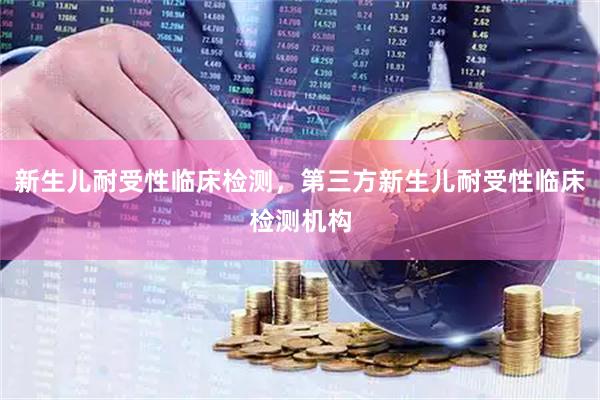 新生儿耐受性临床检测，第三方新生儿耐受性临床检测机构