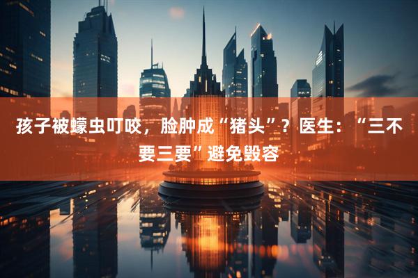 孩子被蠓虫叮咬，脸肿成“猪头”？医生：“三不要三要”避免毁容