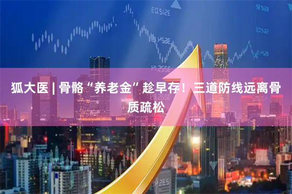 狐大医 | 骨骼“养老金”趁早存!三道防线远离骨质疏松