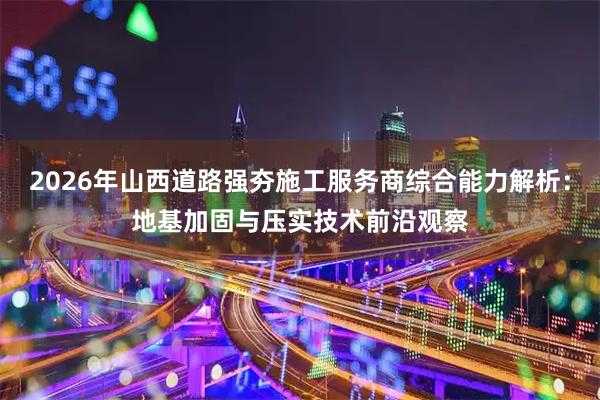 2026年山西道路强夯施工服务商综合能力解析：地基加固与压实技术前沿观察