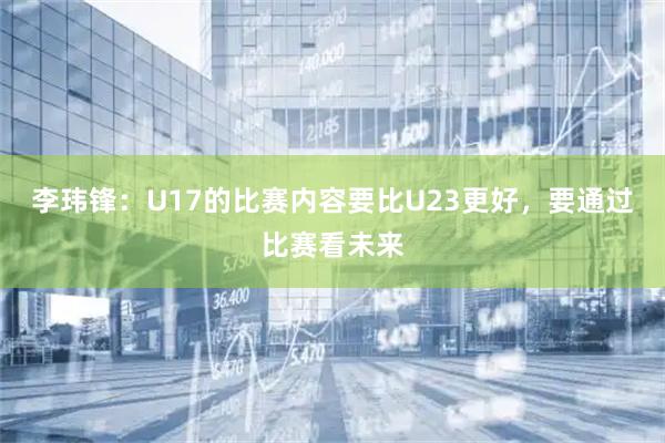 李玮锋：U17的比赛内容要比U23更好，要通过比赛看未来
