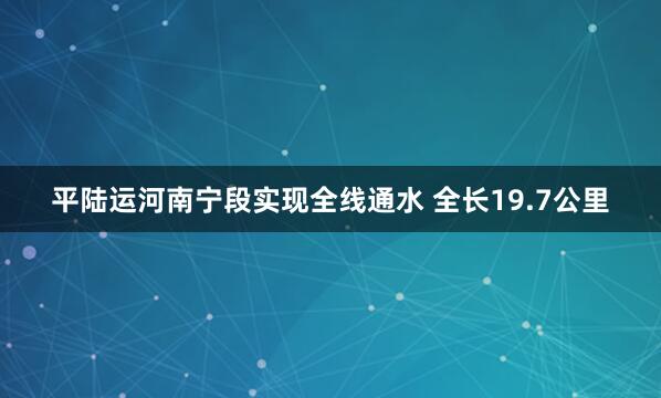 平陆运河南宁段实现全线通水 全长19.7公里