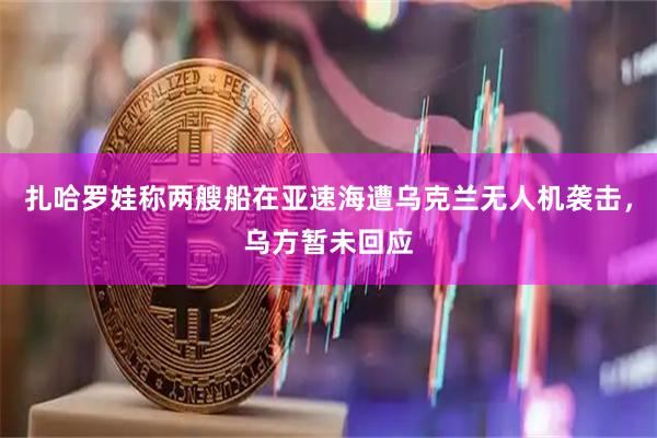扎哈罗娃称两艘船在亚速海遭乌克兰无人机袭击，乌方暂未回应