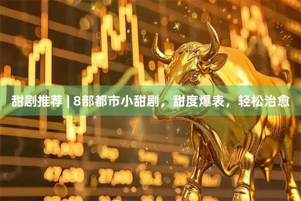 甜剧推荐 | 8部都市小甜剧，甜度爆表，轻松治愈