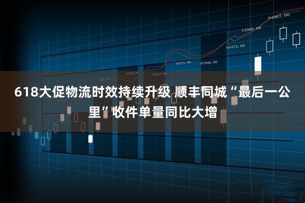 618大促物流时效持续升级 顺丰同城“最后一公里”收件单量同比大增