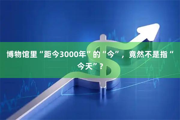 博物馆里“距今3000年”的“今”，竟然不是指“今天”？