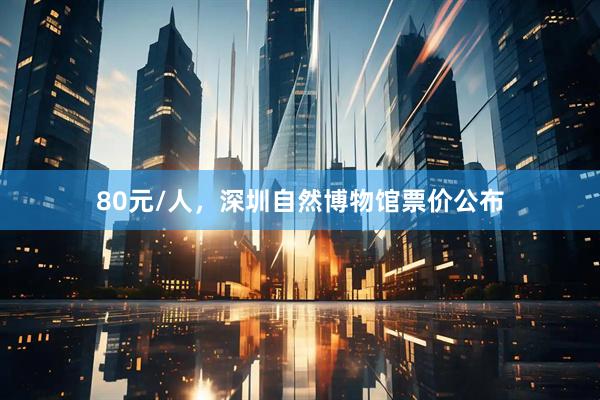 80元/人，深圳自然博物馆票价公布