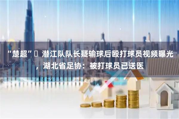 “楚超”‌潜江队队长疑输球后殴打球员视频曝光，湖北省足协：被打球员已送医