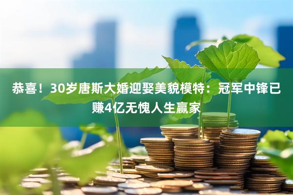 恭喜！30岁唐斯大婚迎娶美貌模特：冠军中锋已赚4亿无愧人生赢家