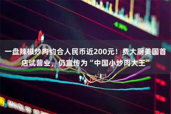 一盘辣椒炒肉约合人民币近200元！费大厨美国首店试营业，仍宣传为“中国小炒肉大王”