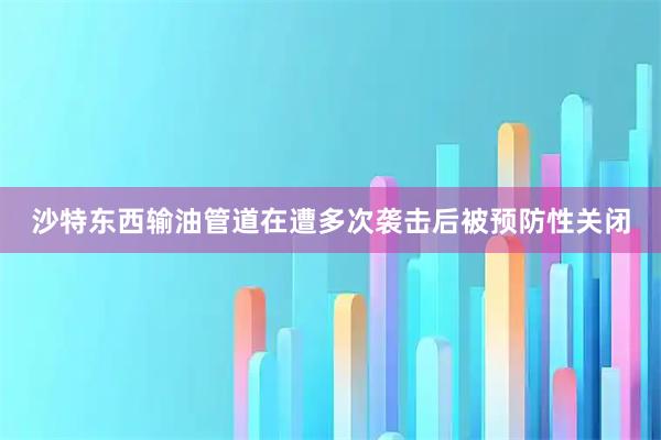 沙特东西输油管道在遭多次袭击后被预防性关闭