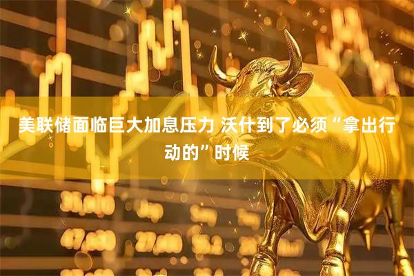 美联储面临巨大加息压力 沃什到了必须“拿出行动的”时候